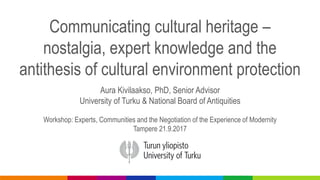 Communicating cultural heritage –
nostalgia, expert knowledge and the
antithesis of cultural environment protection
Aura Kivilaakso, PhD, Senior Advisor
University of Turku & National Board of Antiquities
Workshop: Experts, Communities and the Negotiation of the Experience of Modernity
Tampere 21.9.2017
 