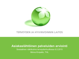 Asiakaslähtöinen palveluiden arviointi
Sosiaalinen näkökulma terveydenhuollossa 6.5.2015
Minna Kivipelto, THL
 