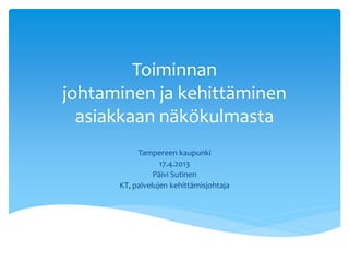 Toiminnan
johtaminen ja kehittäminen
asiakkaan näkökulmasta
Tampereen kaupunki
17.4.2013
Päivi Sutinen
KT, palvelujen kehittämisjohtaja
 