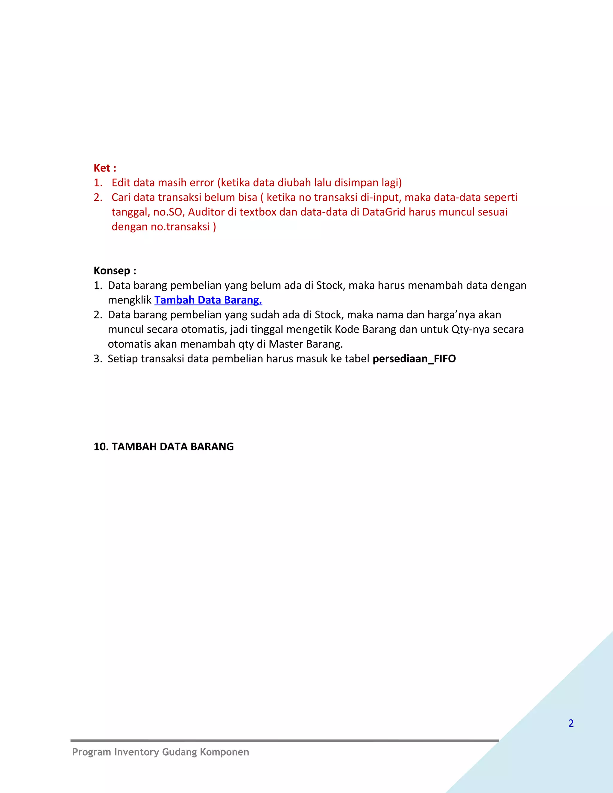 Ket :
   1. Edit data masih error (ketika data diubah lalu disimpan lagi)
   2. Cari data transaksi belum bisa ( ketika no transaksi di-input, maka data-data seperti
      tanggal, no.SO, Auditor di textbox dan data-data di DataGrid harus muncul sesuai
      dengan no.transaksi )


   Konsep :
   1. Data barang pembelian yang belum ada di Stock, maka harus menambah data dengan
      mengklik Tambah Data Barang.
   2. Data barang pembelian yang sudah ada di Stock, maka nama dan harga’nya akan
      muncul secara otomatis, jadi tinggal mengetik Kode Barang dan untuk Qty-nya secara
      otomatis akan menambah qty di Master Barang.
   3. Setiap transaksi data pembelian harus masuk ke tabel persediaan_FIFO




   10. TAMBAH DATA BARANG




                                                                                              2

Program Inventory Gudang Komponen
 
