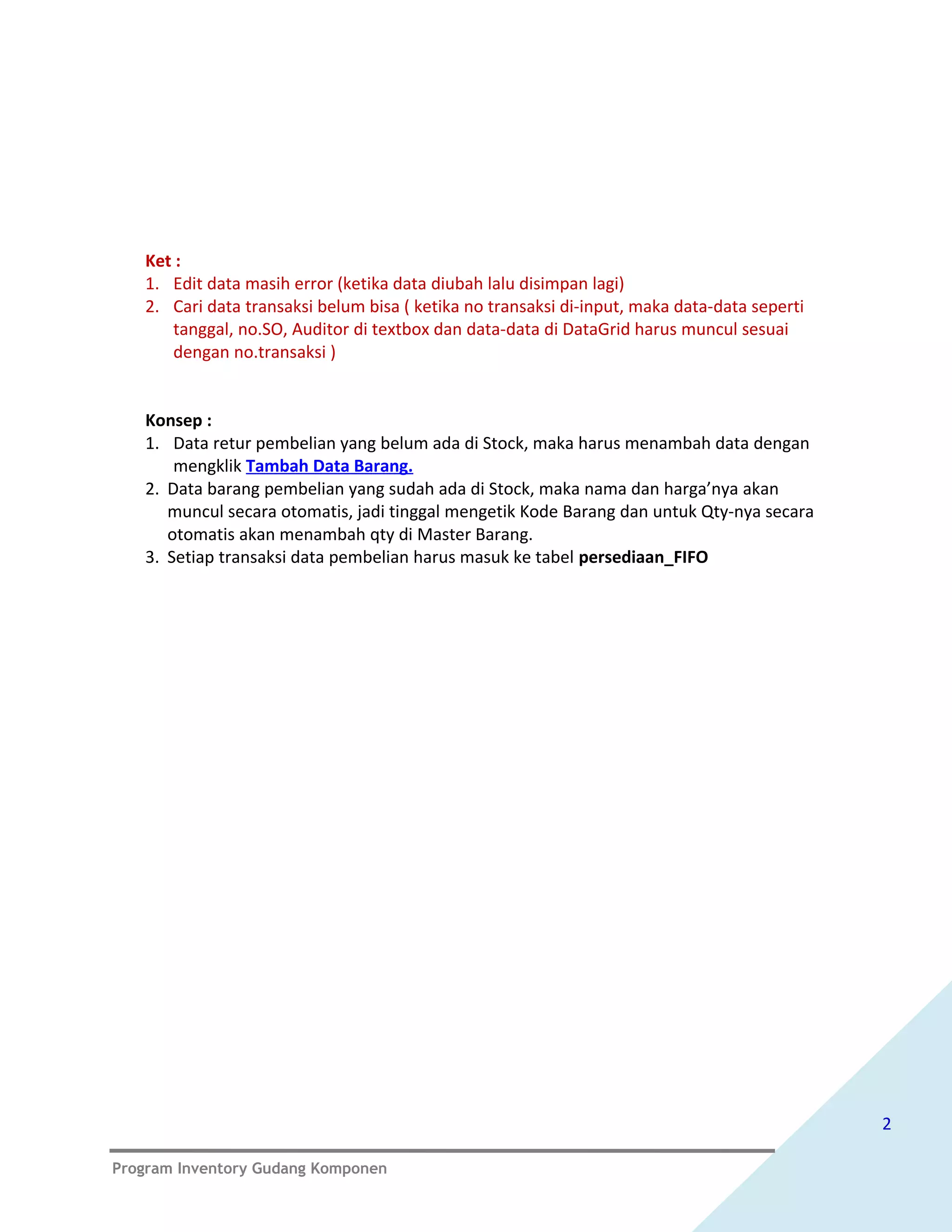 Ket :
   1. Edit data masih error (ketika data diubah lalu disimpan lagi)
   2. Cari data transaksi belum bisa ( ketika no transaksi di-input, maka data-data seperti
      tanggal, no.SO, Auditor di textbox dan data-data di DataGrid harus muncul sesuai
      dengan no.transaksi )


   Konsep :
   1. Data retur pembelian yang belum ada di Stock, maka harus menambah data dengan
       mengklik Tambah Data Barang.
   2. Data barang pembelian yang sudah ada di Stock, maka nama dan harga’nya akan
      muncul secara otomatis, jadi tinggal mengetik Kode Barang dan untuk Qty-nya secara
      otomatis akan menambah qty di Master Barang.
   3. Setiap transaksi data pembelian harus masuk ke tabel persediaan_FIFO




                                                                                              2

Program Inventory Gudang Komponen
 