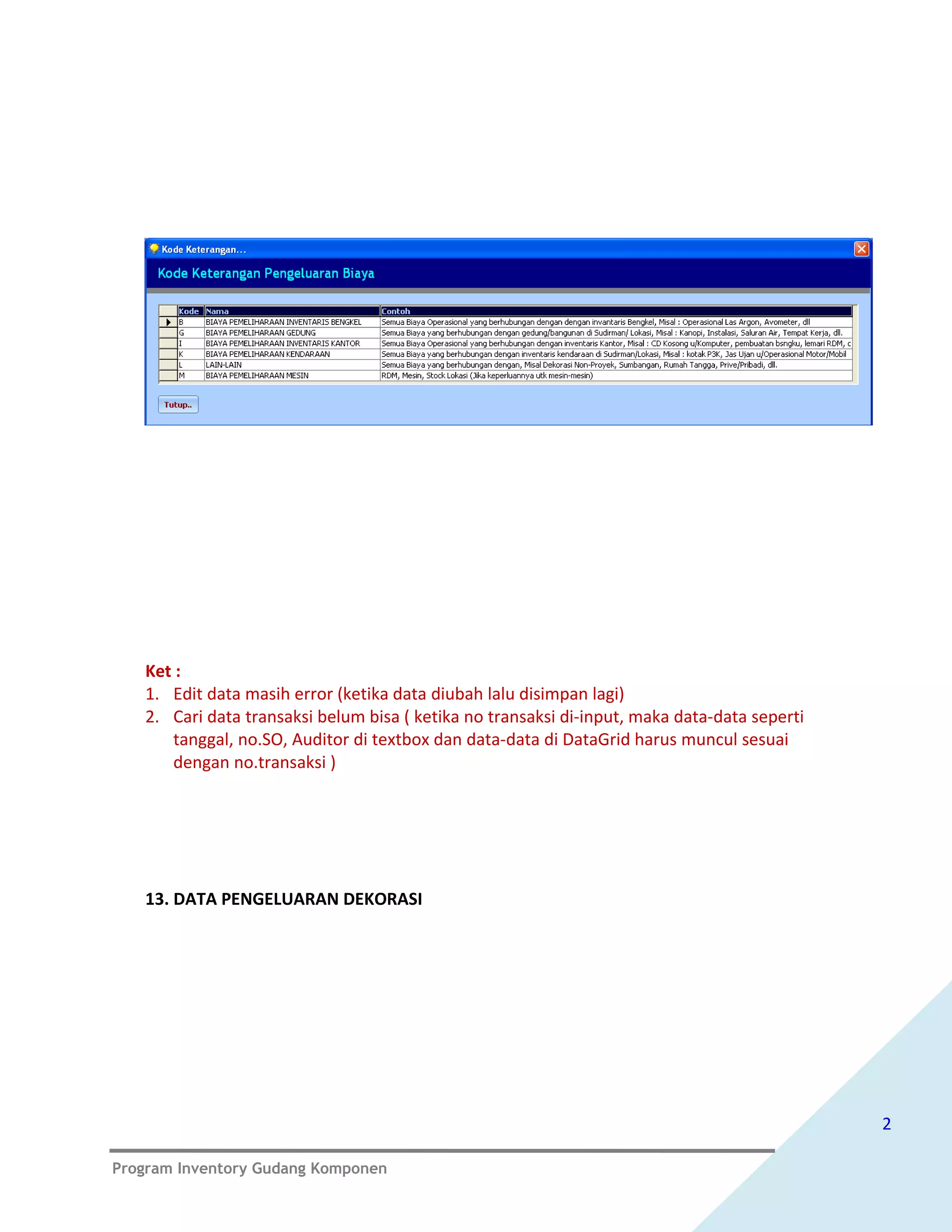 Ket :
   1. Edit data masih error (ketika data diubah lalu disimpan lagi)
   2. Cari data transaksi belum bisa ( ketika no transaksi di-input, maka data-data seperti
      tanggal, no.SO, Auditor di textbox dan data-data di DataGrid harus muncul sesuai
      dengan no.transaksi )




   13. DATA PENGELUARAN DEKORASI




                                                                                              2

Program Inventory Gudang Komponen
 
