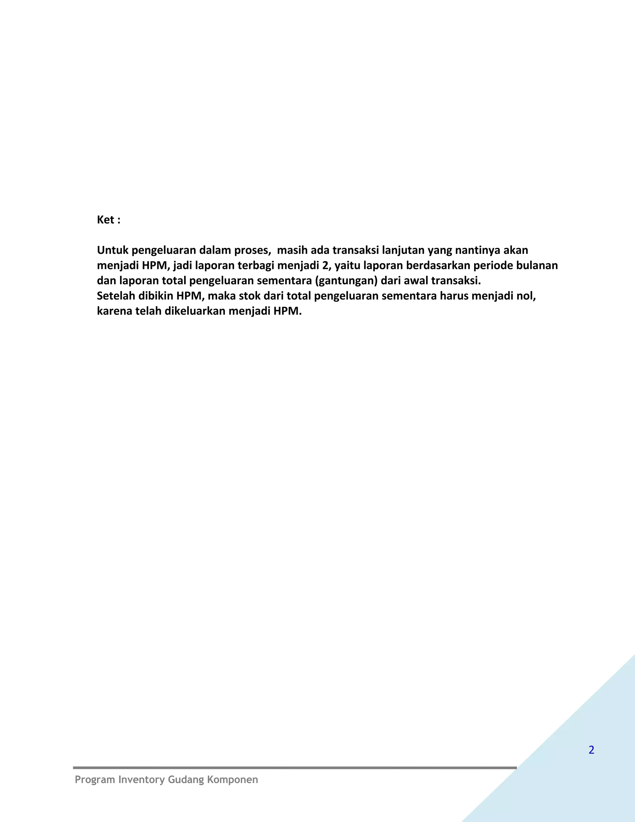 Ket :

   Untuk pengeluaran dalam proses, masih ada transaksi lanjutan yang nantinya akan
   menjadi HPM, jadi laporan terbagi menjadi 2, yaitu laporan berdasarkan periode bulanan
   dan laporan total pengeluaran sementara (gantungan) dari awal transaksi.
   Setelah dibikin HPM, maka stok dari total pengeluaran sementara harus menjadi nol,
   karena telah dikeluarkan menjadi HPM.




                                                                                            2

Program Inventory Gudang Komponen
 