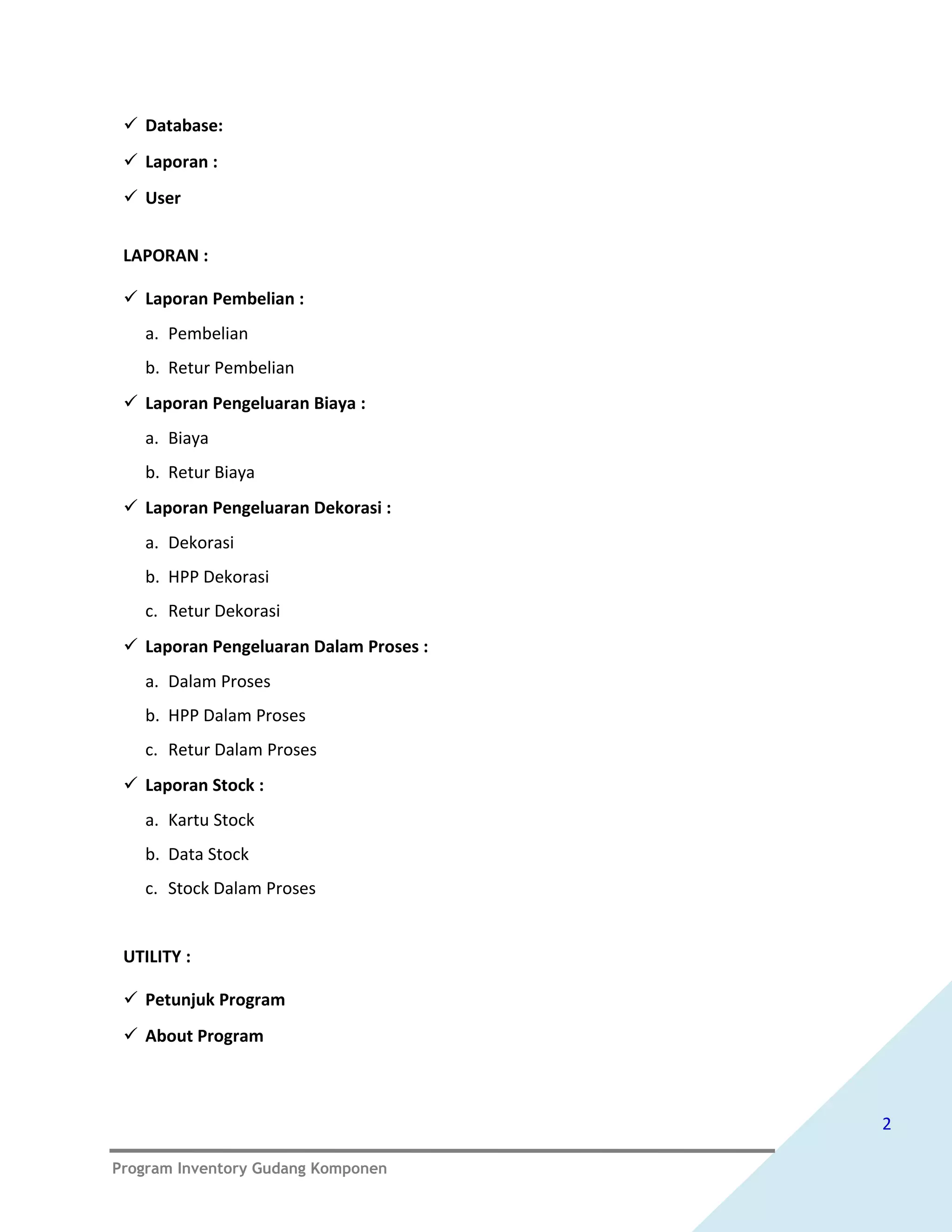  Database:
  Laporan :
  User


 LAPORAN :

  Laporan Pembelian :
   a. Pembelian
   b. Retur Pembelian
  Laporan Pengeluaran Biaya :
   a. Biaya
   b. Retur Biaya
  Laporan Pengeluaran Dekorasi :
   a. Dekorasi
   b. HPP Dekorasi
   c. Retur Dekorasi
  Laporan Pengeluaran Dalam Proses :
   a. Dalam Proses
   b. HPP Dalam Proses
   c. Retur Dalam Proses
  Laporan Stock :
   a. Kartu Stock
   b. Data Stock
   c. Stock Dalam Proses


 UTILITY :

  Petunjuk Program
  About Program



                                        2

Program Inventory Gudang Komponen
 