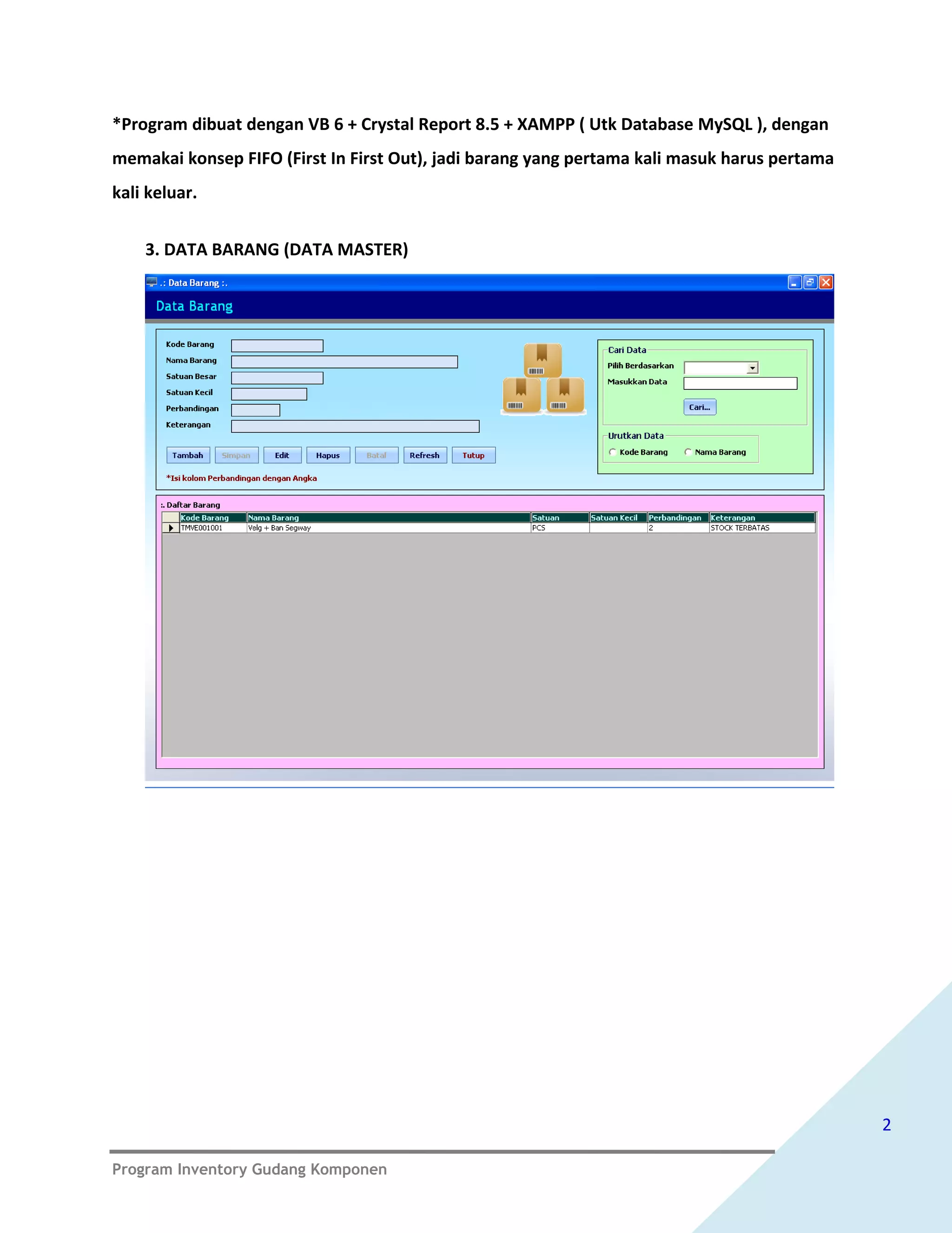 *Program dibuat dengan VB 6 + Crystal Report 8.5 + XAMPP ( Utk Database MySQL ), dengan
memakai konsep FIFO (First In First Out), jadi barang yang pertama kali masuk harus pertama
kali keluar.


    3. DATA BARANG (DATA MASTER)




                                                                                              2

Program Inventory Gudang Komponen
 