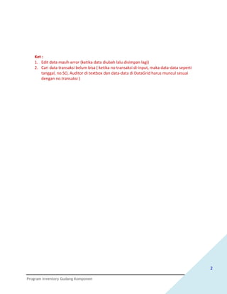 Ket :
   1. Edit data masih error (ketika data diubah lalu disimpan lagi)
   2. Cari data transaksi belum bisa ( ketika no transaksi di-input, maka data-data seperti
      tanggal, no.SO, Auditor di textbox dan data-data di DataGrid harus muncul sesuai
      dengan no.transaksi )




                                                                                              2

Program Inventory Gudang Komponen
 
