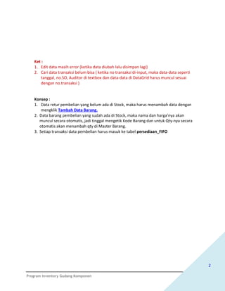 Ket :
   1. Edit data masih error (ketika data diubah lalu disimpan lagi)
   2. Cari data transaksi belum bisa ( ketika no transaksi di-input, maka data-data seperti
      tanggal, no.SO, Auditor di textbox dan data-data di DataGrid harus muncul sesuai
      dengan no.transaksi )


   Konsep :
   1. Data retur pembelian yang belum ada di Stock, maka harus menambah data dengan
       mengklik Tambah Data Barang.
   2. Data barang pembelian yang sudah ada di Stock, maka nama dan harga’nya akan
      muncul secara otomatis, jadi tinggal mengetik Kode Barang dan untuk Qty-nya secara
      otomatis akan menambah qty di Master Barang.
   3. Setiap transaksi data pembelian harus masuk ke tabel persediaan_FIFO




                                                                                              2

Program Inventory Gudang Komponen
 