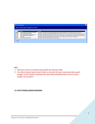 Ket :
   1. Edit data masih error (ketika data diubah lalu disimpan lagi)
   2. Cari data transaksi belum bisa ( ketika no transaksi di-input, maka data-data seperti
      tanggal, no.SO, Auditor di textbox dan data-data di DataGrid harus muncul sesuai
      dengan no.transaksi )




   13. DATA PENGELUARAN DEKORASI




                                                                                              2

Program Inventory Gudang Komponen
 