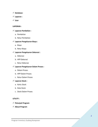  Database:
  Laporan :
  User


 LAPORAN :

  Laporan Pembelian :
   a. Pembelian
   b. Retur Pembelian
  Laporan Pengeluaran Biaya :
   a. Biaya
   b. Retur Biaya
  Laporan Pengeluaran Dekorasi :
   a. Dekorasi
   b. HPP Dekorasi
   c. Retur Dekorasi
  Laporan Pengeluaran Dalam Proses :
   a. Dalam Proses
   b. HPP Dalam Proses
   c. Retur Dalam Proses
  Laporan Stock :
   a. Kartu Stock
   b. Data Stock
   c. Stock Dalam Proses


 UTILITY :

  Petunjuk Program
  About Program



                                        2

Program Inventory Gudang Komponen
 