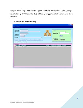 *Program dibuat dengan VB 6 + Crystal Report 8.5 + XAMPP ( Utk Database MySQL ), dengan
memakai konsep FIFO (First In First Out), jadi barang yang pertama kali masuk harus pertama
kali keluar.


    3. DATA BARANG (DATA MASTER)




                                                                                              2

Program Inventory Gudang Komponen
 