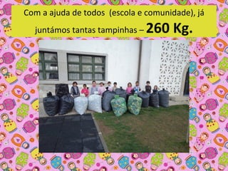 Com a ajuda de todos  (escola e comunidade), já 
  juntámos tantas tampinhas –    260 Kg.
 