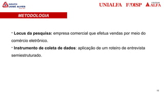 10
METODOLOGIA
- Locus da pesquisa: empresa comercial que efetua vendas por meio do
comércio eletrônico.
- Instrumento de coleta de dados: aplicação de um roteiro de entrevista
semiestruturado.
 