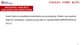 13
DISCUSSÃO, ANÁLISE E
AVALIAÇÃO DOS RESULTADOS
Inserir todos os resultados encontrados na sua pesquisa. Podem usar quantos
slides for necessário. Lembre-se que este é o capítulo MAIS IMPORTANTE do
TCC II.
 