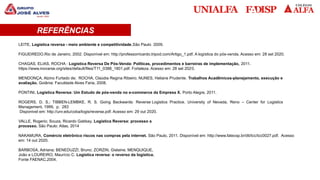 REFERÊNCIAS BIBLIOGRÁFICAS
LEITE, Logística reversa - meio ambiente e competitividade,São Paulo 2009.
FIGUEIREDO.Rio de Janeiro, 2002. Disponível em: http://professorricardo.tripod.com/Artigo_1.pdf. A logística do pós-venda. Acesso em: 28 set 2020.
CHAGAS, ELIAS, ROCHA : Logística Reversa De Pós-Venda: Políticas, procedimentos e barreiras de implementação, 2011.
https://www.inovarse.org/sites/default/files/T11_0388_1801.pdf. Fortaleza. Acesso em: 28 set 2020.
MENDONÇA, Alzino Furtado de; ROCHA, Claúdia Regina Ribeiro; NUNES, Heliane Prudente. Trabalhos Acadêmicos-planejamento, execução e
avaliação. Goiânia: Faculdade Alves Faria, 2008.
PONTINI, Logística Reversa: Um Estudo de pós-venda no e-commerce da Empresa X. Porto Alegre, 2011.
ROGERS, D. S.; TIBBEN-LEMBKE, R. S. Going Backwards: Reverse Logistics Practice. University of Nevada, Reno – Center for Logistics
Management, 1999, p. 283
Disponivel em: http://unr.edu/coba/logis/reverse.pdf. Acesso em: 29 out 2020.
VALLE, Rogerio; Souza, Ricardo Gabbay. Logística Reversa: processo a
processo. São Paulo: Atlas, 2014
NAKAMURA, Comércio eletrônico riscos nas compras pela internet. São Paulo, 2011. Disponível em: http://www.fatecsp.br/dti/tcc/tcc0027.pdf. Acesso
em: 14 out 2020.
BARBOSA, Adriana; BENEDUZZI, Bruno; ZORZIN, Gislaine; MENQUIQUE,
João e LOUREIRO, Maurício C. Logística reversa: o reverso da logística.
Fonte FAENAC,2004.
REFERÊNCIAS
 