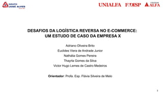 3
DESAFIOS DA LOGÍSTICA REVERSA NO E-COMMERCE:
UM ESTUDO DE CASO DA EMPRESA X
Adriano Oliveira Brito
Euclides Viera de Andrade Junior
Nathália Gomes Pereira
Thayrla Gomes da Silva
Victor Hugo Lemes de Castro Medeiros
Orientador: Profa. Esp. Flávia Silveira de Melo
 