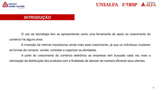 4
INTRODUÇÃO
O uso da tecnologia tem se apresentando como uma ferramenta de apoio ao crescimento do
comércio há alguns anos.
A invenção da internet impulsionou ainda mais esse crescimento, já que os indivíduos mudaram
as formas de comprar, vender, contratar e organizar as atividades.
A partir do crescimento do comércio eletrônico as empresas tem buscado cada vez mais a
otimização da distribuição dos produtos com a finalidade de atender de maneira eficiente seus clientes.
 