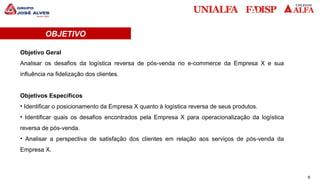 6
OBJETIVO
Objetivo Geral
Analisar os desafios da logística reversa de pós-venda no e-commerce da Empresa X e sua
influência na fidelização dos clientes.
Objetivos Específicos
• Identificar o posicionamento da Empresa X quanto à logística reversa de seus produtos.
• Identificar quais os desafios encontrados pela Empresa X para operacionalização da logística
reversa de pós-venda.
• Analisar a perspectiva de satisfação dos clientes em relação aos serviços de pós-venda da
Empresa X.
 