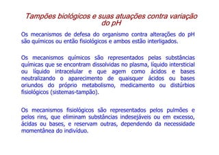 Tampões biológicos e suas atuações contra variação
Tampões biológicos e suas atuações contra variação
Tampões biológicos e suas atuações contra variação
Tampões biológicos e suas atuações contra variação
do pH
do pH
do pH
do pH
Os mecanismos de defesa do organismo contra alterações do pH
são químicos ou então fisiológicos e ambos estão interligados.
Os mecanismos químicos são representados pelas substâncias
químicas que se encontram dissolvidas no plasma, líquido intersticial
ou líquido intracelular e que agem como ácidos e bases
neutralizando o aparecimento de quaisquer ácidos ou bases
oriundos do próprio metabolismo, medicamento ou distúrbios
fisiológicos (sistemas-tampão).
Os mecanismos fisiológicos são representados pelos pulmões e
pelos rins, que eliminam substâncias indesejáveis ou em excesso,
ácidas ou bases, e reservam outras, dependendo da necessidade
momentânea do indivíduo.
 