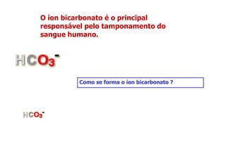 O íon bicarbonato é o principal
responsável pelo tamponamento do
sangue humano.
Como se forma o íon bicarbonato ?
 