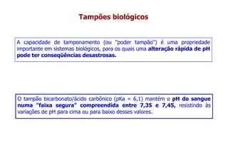 Tampões biológicos
A capacidade de tamponamento (ou "poder tampão") é uma propriedade
importante em sistemas biológicos, para os quais uma alteração rápida de pH
pode ter conseqüências desastrosas.
pode ter conseqüências desastrosas.
O tampão bicarbonato/ácido carbônico (pKa = 6,1) mantém o pH do sangue
numa "faixa segura" compreendida entre 7,35 e 7,45, resistindo às
numa "faixa segura" compreendida entre 7,35 e 7,45, resistindo às
variações de pH para cima ou para baixo desses valores.
 