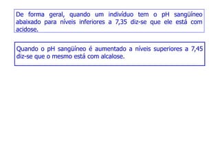 De forma geral, quando um indivíduo tem o pH sangüíneo
abaixado para níveis inferiores a 7,35 diz-se que ele está com
acidose.
Quando o pH sangüíneo é aumentado a níveis superiores a 7,45
Quando o pH sangüíneo é aumentado a níveis superiores a 7,45
diz-se que o mesmo está com alcalose.
 