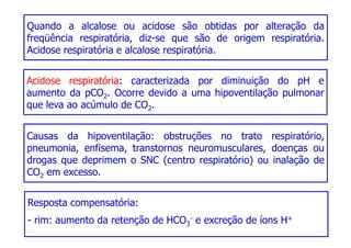 Quando a alcalose ou acidose são obtidas por alteração da
freqüência respiratória, diz-se que são de origem respiratória.
Acidose respiratória e alcalose respiratória.
Acidose respiratória: caracterizada por diminuição do pH e
Causas da hipoventilação: obstruções no trato respiratório,
pneumonia, enfisema, transtornos neuromusculares, doenças ou
drogas que deprimem o SNC (centro respiratório) ou inalação de
Acidose respiratória: caracterizada por diminuição do pH e
aumento da pCO2. Ocorre devido a uma hipoventilação pulmonar
que leva ao acúmulo de CO2.
drogas que deprimem o SNC (centro respiratório) ou inalação de
CO2 em excesso.
Resposta compensatória:
- rim: aumento da retenção de HCO3
- e excreção de íons H+
 