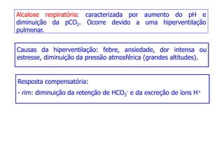 Alcalose respiratória: caracterizada por aumento do pH e
diminuição da pCO2. Ocorre devido a uma hiperventilação
pulmonar.
Causas da hiperventilação: febre, ansiedade, dor intensa ou
Causas da hiperventilação: febre, ansiedade, dor intensa ou
estresse, diminuição da pressão atmosférica (grandes altitudes).
Resposta compensatória:
- rim: diminuição da retenção de HCO3
- e da excreção de íons H+
 
