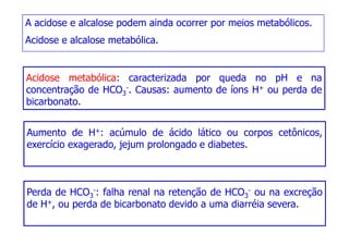 A acidose e alcalose podem ainda ocorrer por meios metabólicos.
Acidose e alcalose metabólica.
Acidose metabólica: caracterizada por queda no pH e na
Acidose metabólica: caracterizada por queda no pH e na
concentração de HCO3
-. Causas: aumento de íons H+ ou perda de
bicarbonato.
Aumento de H+: acúmulo de ácido lático ou corpos cetônicos,
exercício exagerado, jejum prolongado e diabetes.
Perda de HCO3
-: falha renal na retenção de HCO3
- ou na excreção
de H+, ou perda de bicarbonato devido a uma diarréia severa.
 