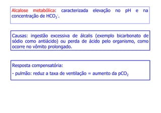 Alcalose metabólica: caracterizada elevação no pH e na
concentração de HCO3
-.
Causas: ingestão excessiva de álcalis (exemplo bicarbonato de
Causas: ingestão excessiva de álcalis (exemplo bicarbonato de
sódio como antiácido) ou perda de ácido pelo organismo, como
ocorre no vômito prolongado.
Resposta compensatória:
- pulmão: reduz a taxa de ventilação = aumento da pCO2
- pulmão: reduz a taxa de ventilação = aumento da pCO2
 