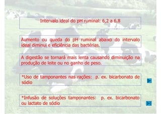 Intervalo ideal do pH ruminal: 6,2 a 6,8
Aumento ou queda do pH ruminal abaixo do intervalo
Aumento ou queda do pH ruminal abaixo do intervalo
ideal diminui e eficiência das bactérias.
A digestão se tornará mais lenta causando diminuição na
produção de leite ou no ganho de peso.
*Uso de tamponantes nas rações: p. ex. bicarbonato de
*Uso de tamponantes nas rações: p. ex. bicarbonato de
sódio
*Infusão de soluções tamponantes: p. ex. bicarbonato
ou lactato de sódio
 