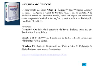 BICARBOATO DE SÓDIO
O Bicarbonato de Sódio “Arm  Hammer” tipo “Nutrição Animal
fabricado pela Química Geral do Nordeste S.A. é um pó cristalino* de
coloração branca ou levemente rosada, usado em rações de ruminantes
como tamponante ruminal, e em rações de aves e suínos no Balanço do
Equilíbrio Eletrolítico.
Produtos:
Carbonor A: 99% de Bicarbonato de Sódio. Indicado para uso em
Ruminantes, Aves e Suínos
Bicarbon TS Feed: 99 % de Bicarbonato de Sódio. Indicado para uso em
Ruminantes, Aves e Suínos.
Bicarbon TR: 86% de Bicarbonato de Sódio e 14% de Carbonato de
Bicarbon TR: 86% de Bicarbonato de Sódio e 14% de Carbonato de
Sódio. Indicado para uso em Ruminantes.
http://www.milkpoint.com.br/mn/hotsites/QGN/
 