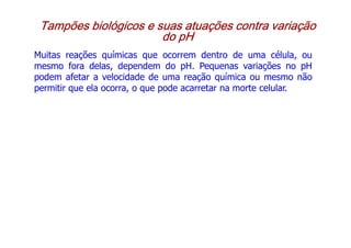 Tampões biológicos e suas atuações contra variação
Tampões biológicos e suas atuações contra variação
Tampões biológicos e suas atuações contra variação
Tampões biológicos e suas atuações contra variação
do pH
do pH
do pH
do pH
Muitas reações químicas que ocorrem dentro de uma célula, ou
mesmo fora delas, dependem do pH. Pequenas variações no pH
podem afetar a velocidade de uma reação química ou mesmo não
permitir que ela ocorra, o que pode acarretar na morte celular.
permitir que ela ocorra, o que pode acarretar na morte celular.
 