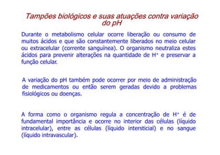 Tampões biológicos e suas atuações contra variação
Tampões biológicos e suas atuações contra variação
Tampões biológicos e suas atuações contra variação
Tampões biológicos e suas atuações contra variação
do pH
do pH
do pH
do pH
Durante o metabolismo celular ocorre liberação ou consumo de
muitos ácidos e que são constantemente liberados no meio celular
ou extracelular (corrente sanguínea). O organismo neutraliza estes
ácidos para prevenir alterações na quantidade de H+ e preservar a
ácidos para prevenir alterações na quantidade de H+ e preservar a
função celular.
A variação do pH também pode ocorrer por meio de administração
de medicamentos ou então serem geradas devido a problemas
fisiológicos ou doenças.
A forma como o organismo regula a concentração de H+ é de
fundamental importância e ocorre no interior das células (líquido
intracelular), entre as células (líquido intersticial) e no sangue
(líquido intravascular).
 