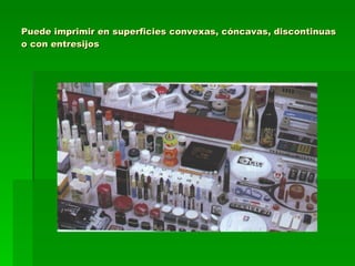 Puede imprimir en superficies convexas, cóncavas, discontinuas o con entresijos 