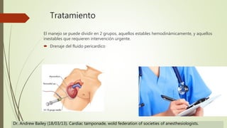 Tratamiento
El manejo se puede dividir en 2 grupos, aquellos estables hemodinámicamente, y aquellos
inestables que requieren intervención urgente.
 Drenaje del fluido pericardico
Dr. Andrew Bailey (18/03/13). Cardiac tamponade, wold federation of societies of anesthesiologists.
 