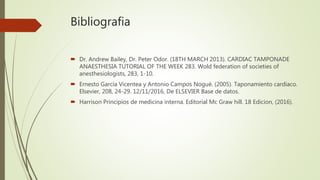 Bibliografia
 Dr. Andrew Bailey, Dr. Peter Odor. (18TH MARCH 2013). CARDIAC TAMPONADE
ANAESTHESIA TUTORIAL OF THE WEEK 283. Wold federation of societies of
anesthesiologists, 283, 1-10.
 Ernesto García Vicentea y Antonio Campos Nogué. (2005). Taponamiento cardíaco.
Elsevier, 208, 24-29. 12/11/2016, De ELSEVIER Base de datos.
 Harrison Principios de medicina interna. Editorial Mc Graw hill. 18 Edicion, (2016).
 