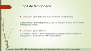 Tipos de tamponade
 Acumulación rápida de fluido (Trauma penetrante, cirugía cardiaca)
Es poco el tiempo de llenado por lo cual, un poco de 150 ml de fluido puede resultar
en tamponade cardiaco.
 Acumulación gradual de fluido
Si el llenado es crónico, la membrana pericárdica puede estirar el saco alcanzando
unos 2000 ml en casos extremos. (M. compensatorios)
Dr. Andrew Bailey (18/03/13). Cardiac tamponade, wold federation of societies of anesthesiologists.
 