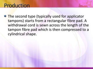 The second type (typically used for applicator
tampons) starts from a rectangular fibre pad. A
withdrawal cord is sewn across the length of the
tampon fibre pad which is then compressed to a
cylindrical shape.
 