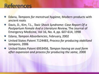 Edana, Tampons for menstrual hygiene, Modern products with
ancient roots
Davis, D., Kim, T.L., Toxic Shock Syndrome: Case Report Of a
Postpartum Female And a Literature Review, The Journal of
Emergency Medicine, Vol 16, No. 4, pp. 607-614, 1998
Edana, Tampon Absorbencies, February, 2002
United States Patent 7124483, Process for producing stabilized
tampons, 2006
United States Patent 6953456, Tampon having an oval form
after expansion and process for producing the same, 2000
 
