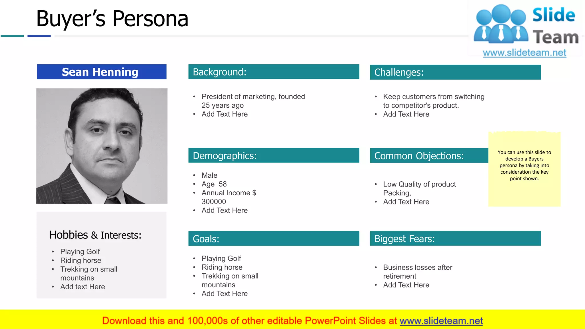 Buyer’s Persona
Sean Henning
Hobbies & Interests:
• Playing Golf
• Riding horse
• Trekking on small
mountains
• Add text Here
Background:
• President of marketing, founded
25 years ago
• Add Text Here
Demographics:
• Male
• Age 58
• Annual Income $
300000
• Add Text Here
Goals:
• Playing Golf
• Riding horse
• Trekking on small
mountains
• Add Text Here
Challenges:
• Keep customers from switching
to competitor's product.
• Add Text Here
Common Objections:
• Low Quality of product
Packing.
• Add Text Here
Biggest Fears:
• Business losses after
retirement
• Add Text Here
You can use this slide to
develop a Buyers
persona by taking into
consideration the key
point shown.
15
 