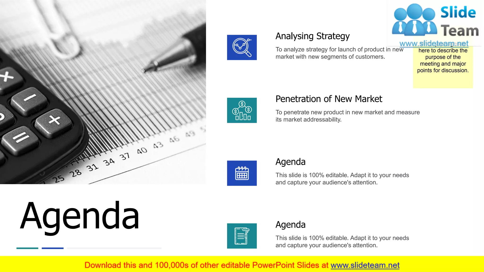 Agenda
Analysing Strategy
To analyze strategy for launch of product in new
market with new segments of customers.
Penetration of New Market
To penetrate new product in new market and measure
its market addressability.
Agenda
This slide is 100% editable. Adapt it to your needs
and capture your audience's attention.
Agenda
This slide is 100% editable. Adapt it to your needs
and capture your audience's attention.
Write your agenda
here to describe the
purpose of the
meeting and major
points for discussion.
3
 