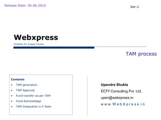 Release Date: 05.06.2012                                 Ver-1




       Webxpress
       Visibility for Supply Chains



                                                      TAM process




   Contents

   •     TAM generation               Upendra Shukla
   •     TAM Approval                 ECFY Consulting Pvt. Ltd.
   •     Fund transfer-as per TAM
                                      upen@webxpress.in
   •     Fund Acknowledge
                                      w w w. W e b X p r e s s. i n
   •     TAM Integration in C Note
 