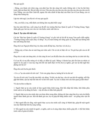 Mẹ quả quyết:

- Đúng, con thuộc nòi chim ưng, con phải bay lên tận cùng trời xanh, không nên vì hai ba hột thóc
trước mắt mà than thở. Bà nói tiếp với con: Cha của cha của cha của cha của cha của cha của cha con là
Lưu Thắng, con của Hán Cảnh đế, ngược lên nữa chính là hậu duệ của Hán Cao tổ Lưu Bang, con có
dòng máu hoàng tộc.

Lập tức tỉnh ngộ, Lưu Bị nói với mẹ quả quyết:

- Mẹ, con hiểu ý mẹ, nhất định con không làm mẹ phải thất vọng!

Sau hai năm khổ học, cuối cùng Lưu Bị đỗ vào trường Đại học Quản lý quốc tế Trường Giang. Ngày
nhận giấy gọi, hai mẹ con vừa vui vừa buồn, nước mắt trào ra.

Cua 2: Tự cứu rồi trời cứu

Cái tên "Đại học Quản lý quốc tế Trường Giang" có gốc tích từ lời đề từ trong Tam quốc diễn nghĩa:
"Trường Giang cuồn cuộn chảy về đông". Đây là một trường nổi tiếng quốc tế, từng đào tạo không biết
bao anh hùng hào kiệt.

Ông chú Lưu Nguyên Khởi hay tin cháu mình đỗ đại học, bèn bảo với chị dâu:

- Thằng này sẽ làm cha nó mát lòng nơi chín suối. Chỉ có chị sẽ thật vất vả. Từ giờ học phí của nó để
em lo!

Ông chú có một cửa hàng nhỏ, cô chú cùng lũ em Lưu Bị đều làm cho cửa hàng nên họ có chút tích lũy.

Cả Lưu Bị và mẹ đều mừng rỡ và thấy có điểm kỳ quái. Mừng vì khoản học phí tốn kém tự nhiên có
người lo; kỳ quái vì xưa nay ông chú hết sức lạnh nhạt với bà chị dâu nghèo, giờ sao lại đột ngột hào
phóng mở túi ra?

Ông chú cười ha hả giải thích:

- Có câu "tự cứu mình rồi trời cứu". Trời còn giúp cháu ta, huống hồ ta là chú nó!

Tự cứu rồi trời cứu? Lưu Bị cảm thấy xúc động. Từ khi vào đại học, cho tới sau khi tốt nghiệp, mỗi lần
gặp khó khăn, cậu lại một lần trăn trở và hỏi trời xanh: Tự cứu và được trời cứu liên quan gì đến nhau?

Và cậu tự đưa ra đáp án:

1. Người thật sự tự cứu mình sẽ làm người khác kính trọng. Khi bất chấp khó khăn, khó khăn phía
trước anh ta sẽ tự động lùi bước - việc đó như có thần linh giúp đỡ

2. Người thật sự tự cứu mình như con đom đóm trong đêm, không chỉ làm sáng bản thân mà còn khiến
người khác đánh giá cao. Khi đã đánh giá cao, họ sẽ giúp đỡ bằng nhiều cách – nó giống như vận tốt
tới.

3. Mọi người đều tin rằng, một người thực sự tự cứu mình cuối cùng sẽ thành đạt, giúp đỡ một người
sau này thành đạt làm họ sung sướng.

4. Nếu người tự cứu mình là người ân nghĩa, anh ta sẽ càng nhận được nhiều giúp đỡ, vì thế khó khăn
trước mắt sẽ giảm đi nhiều.
 