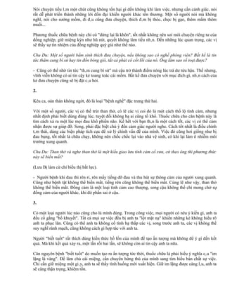 Nói chuyện tiếu lâm một chút cũng không tổn hại gì đến không khí làm việc, nhưng cần cảnh giác, nói
rất dễ phát triển thành những lời đồn đại khiến người khác tổn thương. Một số người nói mà không
nghĩ, nói cho sướng mồm, đi đâu cũng đưa chuyện, thích đâm bị thóc, chọc bị gạo, thêm mắm thêm
muối...

Phương thuốc chữa bệnh này chỉ có "dừng lại là khôn", tốt nhất không nên soi mói chuyện riêng tư của
đồng nghiệp, giữ miệng kýn như hũ nút, quyết không làm tiểu nhân. Đến những lúc quan trọng, các vị
sẽ thấy sự tín nhiệm của đồng nghiệp quý giá như thế nào.

Chu Du: Một số người bẩm sinh thích đưa chuyện, nếu không sao có nghề phóng viên? Bất kể là tin
tức thâm cung bí sử hay tin đồn bóng gió, tất cả phải có cốt lõi của nó. Ông làm sao sổ toẹt được?

- Cũng có thể nhờ tin tức "thâm cung bí sử" mà cậu trở thành điểm nóng lúc trà dư tửu hậu. Thế nhưng,
vĩnh viễn không có ai tin cậy kẻ toang toác cái mồm. Bất kể đưa chuyện với mục đích gì, nhân cách của
kẻ đưa chuyện cũng sẽ bị đặt câu hỏi.

2.

Kêu ca, oán thán không ngớt, đó là loại "bệnh nghề" đặc trưng thứ hai.

Với một số người, các vị có thể trút than thở, có lẽ các vị coi đó là một cách thổ lộ tình cảm, nhưng
nhất định phải biết dùng đúng lúc, tuyệt đối không bạ ai cũng tố khổ. Thuốc chữa cho căn bệnh này là
tìm cách xả ra một lúc mọi đau khổ phiền não. Kể hết với bạn thân là một cách tốt, các vị có thể cảm
nhận được sự giúp đỡ. Song, phải đặc biệt chú ý đến cảm giác người nghe. Cách tốt nhất là điều chỉnh
tâm thái, dùng các biện pháp tích cực để xử lý chính vấn đề của mình. Việc đó cũng hơi giống như bị
đau bụng, tốt nhất là chữa chạy, không nên chốc chốc lại vào nhà vệ sinh, có khi lại làm ô nhiễm môi
trường xung quanh.

Chu Du: Than thở và nghe than thở là một kiểu giao lưu tình cảm cổ xưa, cứ theo ông thì phương thức
này sẽ biến mất?

(Lưu Bị làm cử chỉ biểu thị bất lực).

- Người bệnh khi đau thì rên rỉ, rên mấy tiếng đỡ đau và thu hút sự thông cảm của người xung quanh.
Cũng như bệnh tật không thể biến mất, tiếng rên cũng không thể biến mất. Cùng lẽ như vậy, than thở
không thể biến mất. Đồng cảm là một loại tình cảm cao thượng, song cậu không thể chỉ mong chờ sự
đồng cảm của người khác, khi đó phần sai ở cậu.

3.

Có một loại người lúc nào cũng cho là mình đúng. Trong công việc, mọi người có nêu ý kiến gì, anh ta
đều cố gắng "bổ khuyết". Tất cả mọi sự việc đều bị anh ta "lột mặt nạ" khiến những kẻ không hiểu rõ
anh ta phục lăn. Cũng có thể anh ta không cố tình hạ thấp các vị, song trước anh ta, các vị không thể
suy nghĩ rành mạch, cũng không cách gì hợp tác với anh ta.

Người "biết tuốt" rất thích dùng kiến thức hổ lốn của mình để tạo ấn tượng mà không để ý gì đến kết
quả. Mà khi kết quả xảy ra, một lần rồi hai lần, sẽ không còn ai tin cậy anh ta nữa.

Căn nguyên bệnh "biết tuốt" do muốn tạo ra ấn tượng tức thời, thuốc chữa là phải hiểu ý nghĩa câu "im
lặng là vàng". Để làm chủ cái miệng, cần chuyển hứng thú của mình sang tìm hiểu bản chất sự việc.
Chỉ cần giữ miệng một giây, anh ta sẽ thấy tình huống mới xuất hiện. Giữ im lặng được càng lâu, anh ta
sẽ càng thận trọng, khiêm tốn.
 