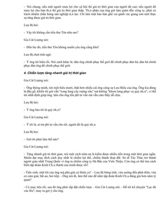 - Nói chung, nếu một người mưu lợi cho xã hội thì giá trị thời gian của người đó cao; nếu người đó
mưu lợi cho bản thân thì giá trị thời gian thấp. Thân phận của ông giờ làm giám đốc công ty, phải có
trách nhiệm chấn hưng sản nghiệp dân tộc. Chỉ làm một hảo hán ghé vai gánh vác giang sơn mới thực
sự tăng được giá trị thời gian.

Lưu Bị hỏi:

- Vậy tôi không cần tiểu thư Tôn nữa sao?

Gia Cát Lượng nói:

- Đến lúc đó, tiểu thư Tôn không muốn yêu ông cũng khó!

Lưu Bị chợt tỉnh ngộ:

- Ý ông tôi hiểu rồi. Nói cách khác là: đàn ông chinh phục thế giới để chinh phục đàn bà; đàn bà chinh
phục đàn ông để chinh phục thế giới.

4. Chiến lược tăng nhanh giá trị thời gian

Gia Cát Lượng nói:

- Ông thông minh, nói một hiểu mười, thật hơn nhiều cái ông cộng sự Lưu Biểu của ông. Ông kia đúng
là đầu gỗ, khiến tôi giờ vẫn "cong lưng cày ruộng xấu" mà không "khom lưng phục vụ quý nhân", vì thế
tôi nhất định giúp ông, làm cho ông tốn phí tư vấn mà vẫn cảm thấy dễ chịu.

Lưu Bị hỏi:

- Ý ông bảo tôi là quý nhân?

Gia Cát Lượng nói:

- Ý tôi là, ai trả phí tư vấn cho tôi, người đó là quý nhân.

Lưu Bị hỏi:

- Giờ tôi phải làm thế nào?

Gia Cát Lượng nói:

- Tăng nhanh giá trị thời gian, nói một cách nôm na là kiếm được nhiều tiền trong một thời gian ngắn.
Muốn đạt mục đích cách duy nhất là chiếm lợi thế, chiếm thành đoạt đất. Sở dĩ Tào Tháo trở thành
người giàu nhất Trung Quốc vì ông ta chiếm công ty Hà Bắc của Viên Thiệu. Còn ông có thể tìm cách
biến tập đoàn Kinh Châu thành của mình được rồi!

- Tiên sinh, một lời của ông mà phá giải cả thiên cơ! – Lưu Bị bừng tỉnh, vừa sướng đến phát điên, vừa
có cảm giác bất an, hỏi tiếp: - Ông nói đi, làm thế nào để nắm tập đoàn Kinh Châu đáng giá hơn năm tỷ
quan?

- Có mục tiêu rồi, sau đó ông phải sắp đặt chiến lược – Gia Cát Lượng nói: - Để tôi kể chuyện "Lạc đà
vào lều", may ra gợi ý cho ông.
 