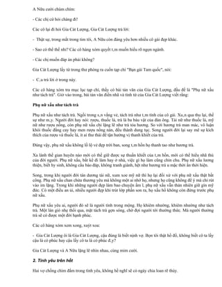 A Nữu cười chúm chím:

- Các chị cứ hỏi chàng đi!

Các cô lại đi hỏi Gia Cát Lượng, Gia Cát Lượng trả lời:

- Thật sự, trong mắt trong tim tôi, A Nữu còn đáng yêu hơn nhiều cô gái đẹp khác.

- Sao có thể thế nhỉ? Các cô hàng xóm quyết tâm muốn hiểu rõ ngọn ngành.

- Các chị muốn đáp án phải không?

Gia Cát Lượng lấy từ trong thư phòng ra cuốn tạp chí "Bạn gái Tam quốc", nói:

- Câu trả lời ở trong này.

Các cô hàng xóm tra mục lục tạp chí, thấy có bài tản văn của Gia Cát Lượng, đầu đề là "Phụ nữ xấu
như tách trà". Giở vào trong, bài tản văn điển nhã và tình tứ của Gia Cát Lượng viết rằng:

Phụ nữ xấu như tách trà

Phụ nữ xấu như tách trà. Ngồi trong sân vắng vẻ, tách trà như tâm tình của cô gái. Xuân qua thu lại, thế
sự như mây. Người đời hay nói: rượu, thuốc lá, trà là ba báu vật của đàn ông. Tài nữ như thuốc lá, mỹ
nữ như rượu nồng, còn phụ nữ xấu chỉ lặng lẽ như trà tỏa hương. So với hương trà man mác, vô luận
khói thuốc đắng cay hay men rượu nồng nàn, đều thành dung tục. Song người đời lại say mê sự kích
thích của rượu và thuốc lá, ít ai thư thái để tận hưởng vị thanh khiết của trà.

Đúng vậy, phụ nữ xấu không lồ lộ vẻ đẹp trời ban, song tâm hồn họ thanh tao như hương trà.

Xa lánh thế gian huyên náo mới có thể giữ được sự thuần khiết của tâm hồn, mới có thể hiểu nhã thú
của đời người. Phụ nữ xấu, bất kể đi làm hay ở nhà, việc gì họ làm cũng chỉn chu. Phụ nữ xấu lương
thiện, biết hy sinh, không cầu báo đáp, không tranh giành, hệt như hương trà u mặc thời ẩn thời hiện.

Song, trong khi người đời tán dương tài nữ, xum xoe mỹ nữ thì họ lại đối xử với phụ nữ xấu thật bất
công. Phụ nữ xấu chan chứa thương yêu mà không một ai nhớ họ, nhưng họ cũng không để ý mà chỉ rút
vào im lặng. Trong khi những người đẹp làm bao chuyện ầm ĩ, phụ nữ xấu vẫn thản nhiên giữ gìn mỹ
đức. Có một điều an ủi, nhiều người đẹp khi trút lớp phấn son ra, họ xấu hổ không còn đứng trước phụ
nữ xấu.

Phụ nữ xấu yêu ai, người đó sẽ là người tình trong mộng. Họ khiêm nhường, khiêm nhường như tách
trà. Một làn gió nhẹ thổi qua, mặt tách trà gợn sóng, chờ đợi người tới thường thức. Mà người thưởng
trà sẽ có được một đời hạnh phúc.

Các cô hàng xóm xem xong, xuýt xoa:

- Gia Cát Lượng ôi là Gia Cát Lượng, cậu đúng là biết nịnh vợ. Bọn tôi thật hồ đồ, không biết cô ta lấy
cậu là có phúc hay cậu lấy cô ta là có phúc đây?

Gia Cát Lượng và A Nữu lặng lẽ nhìn nhau, cùng mỉm cười.

2. Tình yêu trên hết

Hai vợ chồng chìm đắm trong tình yêu, không hề nghĩ sẽ có ngày chia loan rẽ thúy.
 