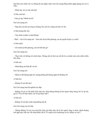 Sau bữa cơm chiều, hai vợ chồng lên núi ngắm cảnh, Gia Cát Lượng bỗng nhiên ngập ngừng nói với A
Nữu:

- Mình này, tôi có việc cần bàn!

A Nữu cười hỏi:

- Việc gì vậy? Mình nói đi?

Gia Cát Lượng nói:

- Ông chủ Lưu Bị của công ty Hoàng Tộc mời tôi xuống núi làm cố vấn.

A Nữu hoảng hốt, hỏi:

- Vậy mình có phải xa nhà không?

- Phải! – Gia Cát Lượng nói: - Nam nhi chí tại bốn phương, sao lại quyến luyến sân vườn?

A Nữu trách:

- Chí mình tại bốn phương, còn tôi biết làm gì?

Gia Cát Lượng nói:

- Thực tình, tôi không rời mình được. Nhưng nếu là tình son sắt thì đâu cứ phải sớm sớm chiều chiều
bên nhau.

A Nữu nói:

- Mình đừng nói kiểu đó với tôi.

Gia Cát Lượng nói:

- Mình có thể không nghe tôi, nhưng không thể không nghe lời Khổng Tử!

A Nữu hỏi:

- Khổng Tử nói thế nào?

Gia Cát Lượng làm bộ nghiêm túc đáp:

- Khổng Tử nói có rất nhiều kiểu tình yêu. Kiểu thông thường là hai người sống chung, kề vai áp má,
gọi là "Yêu rồi thực hành, còn nói gì được nữa?".

A Nữu nói:

- Khổng Tử nói thế, mình càng không nên đi.

Gia Cát Lượng vội nói tiếp:

- Nhưng Khổng Tử nói còn một kiểu tình yêu khác nữa, đó là hai người sống xa nhau, thỉnh thoảng
mới gặp mặt, tình yêu vẫn nồng thắm, đó là "Có người yêu từ phương xa tới, chẳng vui sao?".
 