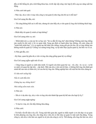 đều có thể thống kê, phân tích bằng khoa học, từ đó sắp xếp công việc hợp lý để nâng cao năng suất lao
động.

A Nữu cười tinh quái:

- Như vậy, nhân viên vì mục tiêu công ty mà quản lý như ông chủ thì sai ở chỗ nào?

Gia Cát Lượng lắc đầu, nói:

- Tôi cũng không biết sai ở chỗ nào, nhưng tôi cảm thấy nhân viên quản lý ông chủ là không thích hợp.

A Nữu nói:

- Mình thấy tôi quản lý mình có hợp không?

Gia Cát Lượng nhìn vợ, nói:

- Mình định nói câu mà các bà vợ hay nói: "lái xe dẫn lối ông chủ" phải không? Không một ông chồng
nào muốn bị chê cười vì bị vợ quản chặt. Song gia đình có hạnh phúc hay không, rốt cuộc cũng chỉ
"mình biết mình hay". Có vợ ngoài tạo thể diện cho chồng, trong giữ gìn êm ấm, thì có ông chồng nào
không muốn bị quản lý? Chồng vui sướng trong lòng, vợ lại nắm thực quyền quản lý, hai bên vui vẻ cả.

A Nữu gật đầu, nói:

- Kỳ thực, quan hệ giữa nhân viên và ông chủ cũng giống quan hệ vợ chồng!

Gia Cát Lượng ngẫm nghĩ mãi rồi nói:

- Cũng từng có người so sánh như mình. Có người còn đem quan hệ vua – tôi, chủ - tớ, vợ cả - vợ bé
so sánh với quan hệ cấp trên – cấp dưới. Một cậu nhân viên mới đi làm, vì không biết ông chủ đánh giá
mình thế nào nên cứ thăm dò ý tứ của thư ký ông chủ. Đồng nghiệp bèn viết một bài thơ trêu chàng ta:

Cô dâu mới xuống bếp

Nấu tô canh đầu tiên

Chẳng hay mẹ chồng thích?

Nhờ chồng nếm trước tiên.

A Nữu nói:

- Đã có ví dụ như vậy, nhân viên và ông chủ nên thành lập quan hệ thế nào cho hợp lý đây?

Gia Cát Lượng ngập ngừng:

- Ví dụ là ví dụ, tôi vẫn thấy không thỏa đáng.

A Nữu cười:

- Tôi hiểu vấn đề nằm ở đâu rồi. Trong một thời gian dài, người ta nhấn mạnh vị trí chủ đạo và sự quản
lý đơn phương của ông chủ, cho rằng nhân viên chỉ có thể chịu sự quản lý một cách thụ động. Trong
công ty, nếu nhân viên làm sai, người ta sẽ yêu cầu công ty xử lý. Thế nhưng, nếu ông chủ làm sai, nhân
 