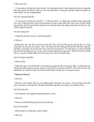 A Nữu mỉm cười:

- Ý của mình có thể phát biểu như thế này: Nếu một người hiểu rõ trách nhiệm bản thân thì cũng phải
nắm chắc quyền của bản thân. Đối với nhân viên, phấn đấu vì "hiệu quả vượt bậc" chính là tự gánh vác
trách nhiệm. Tôi nói có đúng không?

Gia Cát Lượng khẽ gật đầu.

- Vì sao lại gọi là "hiệu quả vượt bậc"? – A Nữu giải thích: - Là thông qua sự hợp tác lành mạnh giữa
nhân viên và ông chủ, nhân viên sẽ trưởng thành và công ty được phát triển. Nhân viên cần hiểu, khiến
ông chủ làm việc hiệu quả để thực hiện mục tiêu chung là một trong những trọng trách của bản thân. Đó
chính là quản lý ông chủ.

Gia Cát Lượng cười:

- Chẳng hóa ông chủ với nhân viên lộn tùng phèo?

A Nữu nói:

- Không phải vậy, ông chủ có giá trị của ông chủ. Nhân viên cần hiểu giá trị của ông chủ, trân trọng
cống hiến của ông chủ cho công ty. Nhân viên cũng cần hiểu những gì tổn hại đến tinh thần sáng tạo,
hài hước và sự quyết tâm của ông chủ. Nhân viên cần tự hỏi bản thân: "Ta nên làm gì? Ta làm gì để giúp
ông chủ khỏi tác động tiêu cực và tạo ra môi trường thuận lợi cho ông chủ?". Một khi loại bỏ tác động
tiêu cực, ông chủ sẽ dành nhiều sức lực để cùng nhân viên đi tới thành công.

Gia Cát Lượng lại gật đầu.

A Nữu nói tiếp:

- Thêm nữa, nhân viên cần đối mặt với tác động của quyền lực đối với ông chủ. Một câu danh ngôn nói:
"Quyền lực khiến người ta hủ bại, quyền lực tuyệt đối tạo ra hủ bại tuyệt đối". Nhân viên cần học cách
đương đầu với "quyền lực đen", đó chính là trách nhiệm với bản thân và tương lai công ty.

* Không nên làm gì?

A Nữu nói:

- Một nhân viên "chuẩn" phải tuân thủ nghiêm ngặt "luật chơi" của công ty. Tôi cho rằng có ba điều
nhân viên cần tuân thủ chặt chẽ: Thứ nhất, tuyệt đối trung thành với công ty, cho đến khi rời bỏ…

Gia Cát Lượng nói:

- Đó là đạo đức chức nghiệp, đương nhiên phải tuân thủ.

A Nữu nói:

- Thứ hai, tuyệt đối không được làm ông chủ bất ngờ…

Gia Cát Lượng hỏi:

- Khiến người ta vui bất ngờ có được không?

A Nữu nói:
 