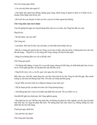 Gia Cát Lượng ngạc nhiên:

- Con cún này khôn như người à?

- Chó khôn như người hay không, không quan trọng. Quan trọng là người ta nhìn ra trí khôn từ nó. –
Hoàng Thừa Ngạn cười ha hả, nói:

- Để ta kể cho con chuyện về một con chó, xem nó có khôn ngoan hay không.

Chú Vàng dám chịu trách nhiệm

Vừa tốt nghiệp thì nghe nói ông hổ đang thiếu một chân coi kho, chú Vàng bèn đến xin việc.

Ông hổ nói:

- Mi làm được việc này chứ?

Chú Vàng nói:

- Làm được. Bởi tính tôi làm việc cẩn thận, có tinh thần trách nhiệm rất cao.

- Rất tốt, ta đang cần một kẻ như mi. Song, ta nói cho mi biết, mấy tên trước vì không làm tròn việc nên
đã mất mạng. – Ông hổ tỏ vẻ tin tưởng chú Vàng, nhưng vẫn bán tín bán nghi:

- Đúng là mi không dẫm vào vết xe đổ đấy chứ?

Chú Vàng quả quyết:

- Tôi không biết những vị trước tôi vì sao mất mạng, nhưng tôi biết rằng, tôi nhất định phải làm cá nhân
ưu tú. Chọn nghề giữ kho, tôi tất phải làm một thủ kho ưu tú.

- Ông hổ rất vừa ý với câu trả lời, giao việc ngay cho chú Vàng.

Mấy đêm sau, một bầy chuột đang lẻn vào kho trộm thịt thì bị chú Vàng đi tuần bắt gặp. Bọn chuột
hoảng sợ, tán loạn tìm đường chạy trốn. Chỉ một con chuột già khẽ giọng:

- Sợ gì? Mấy con mèo trước đây chẳng bị chúng ta mua sạch sao?

- Thế là chuột già lấy can đảm tới trước chú Vàng thương lượng:

- Anh không phải ầm ĩ, bọn tôi sẽ dành một phần thịt cho anh. Tất cả sẽ đều vui vẻ.

Gạt phắt đề nghị của chuột già, chú Vàng nghiêm giọng:

- Ông định hại tôi sao? Để bọn ông trộm thịt, tôi không chỉ phản lại chức nghiệp, mà nếu ông chủ phát
hiện mất thịt, tôi cũng lên phản thịt luôn. Tôi không phải bọn mèo trước đây, không những thân bại
danh liệt mà còn mất mạng.

Chuột già ngạc nhiên hỏi:

- Sao anh làm vậy được?

Chú Vàng lạnh lùng đáp:
 
